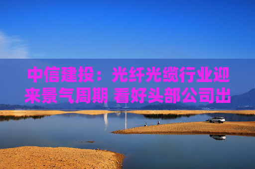 中信建投：光纤光缆行业迎来景气周期 看好头部公司出海机遇