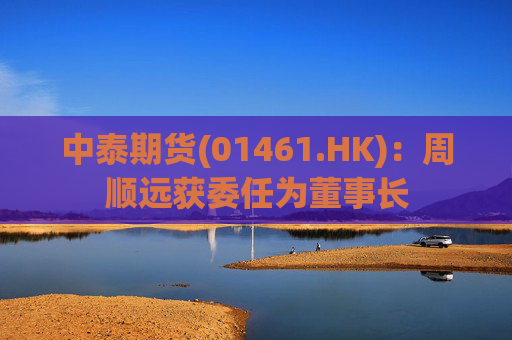 中泰期货(01461.HK)：周顺远获委任为董事长
