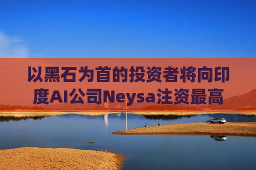 以黑石为首的投资者将向印度AI公司Neysa注资最高达6亿美元