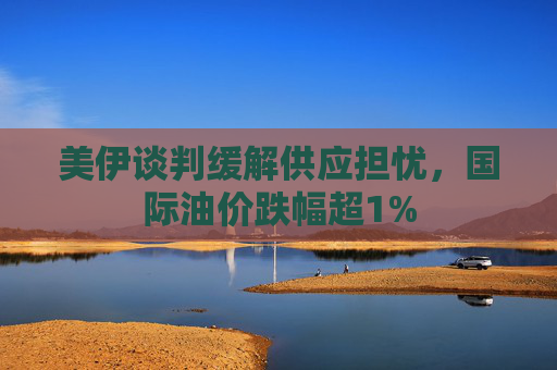 美伊谈判缓解供应担忧，国际油价跌幅超1%