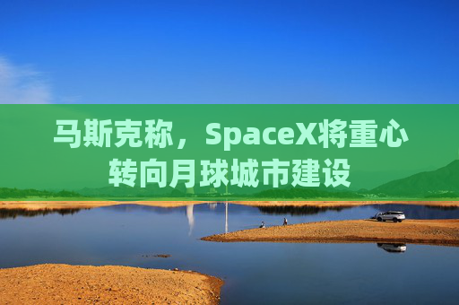 马斯克称，SpaceX将重心转向月球城市建设