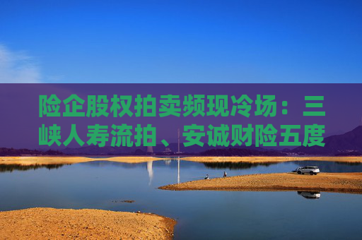 险企股权拍卖频现冷场：三峡人寿流拍、安诚财险五度折价“无人要”