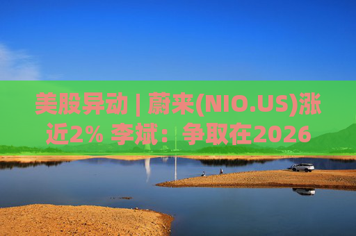 美股异动 | 蔚来(NIO.US)涨近2% 李斌：争取在2026年实现Non-GAAP口径下全年盈利