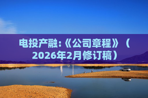 电投产融:《公司章程》（2026年2月修订稿）