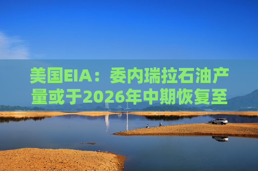 美国EIA：委内瑞拉石油产量或于2026年中期恢复至海上封锁前水平