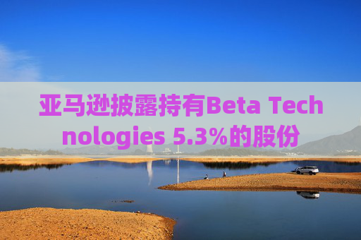 亚马逊披露持有Beta Technologies 5.3%的股份