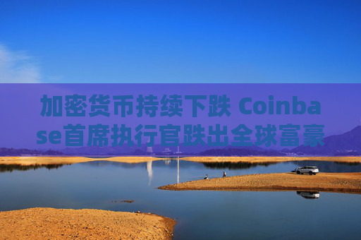 加密货币持续下跌 Coinbase首席执行官跌出全球富豪榜前500名