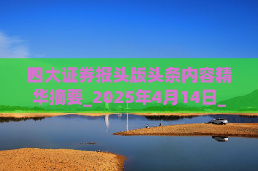 四大证券报头版头条内容精华摘要_2025年4月14日_财经新闻