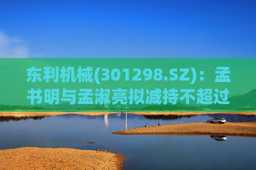 东利机械(301298.SZ)：孟书明与孟淑亮拟减持不超过138万股