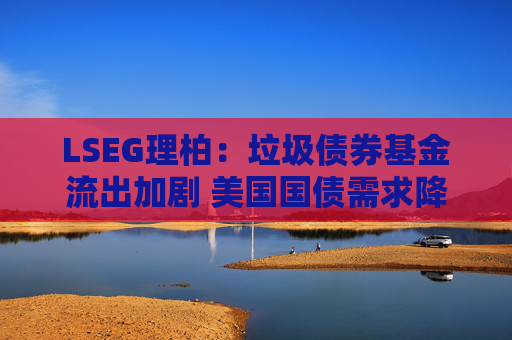 LSEG理柏：垃圾债券基金流出加剧 美国国债需求降温