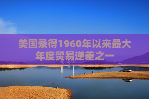 美国录得1960年以来最大年度贸易逆差之一