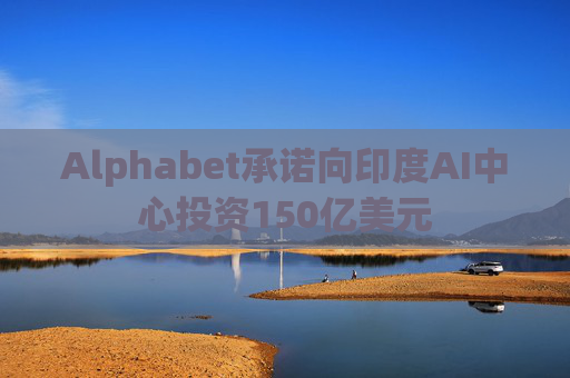 Alphabet承诺向印度AI中心投资150亿美元