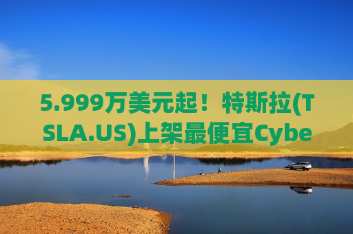 5.999万美元起！特斯拉(TSLA.US)上架最便宜Cybertruck 最贵Cyberbeast亦降价