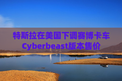 特斯拉在美国下调赛博卡车Cyberbeast版本售价  第1张
