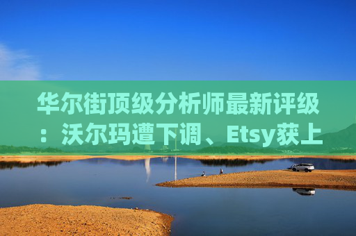 华尔街顶级分析师最新评级：沃尔玛遭下调、Etsy获上调