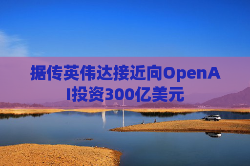 据传英伟达接近向OpenAI投资300亿美元
