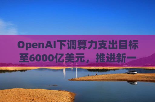 OpenAI下调算力支出目标至6000亿美元，推进新一轮巨额融资
