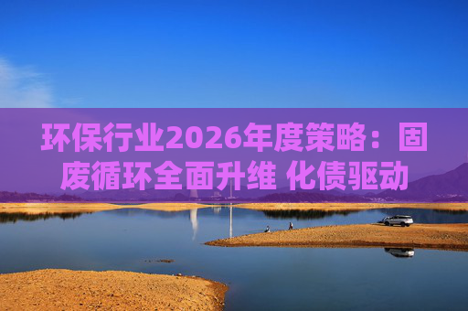 环保行业2026年度策略：固废循环全面升维 化债驱动多重修复