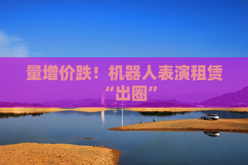 量增价跌！机器人表演租赁“出圈”