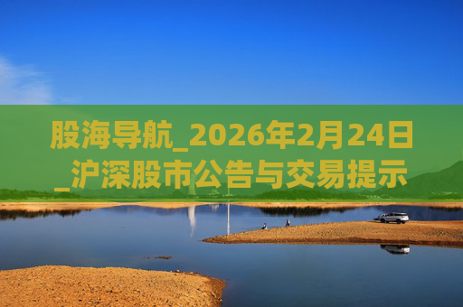 股海导航_2026年2月24日_沪深股市公告与交易提示