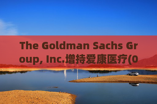 The Goldman Sachs Group, Inc.增持爱康医疗(01789)142万股 每股作价6.26港元  第1张
