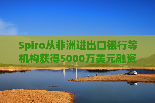Spiro从非洲进出口银行等机构获得5000万美元融资