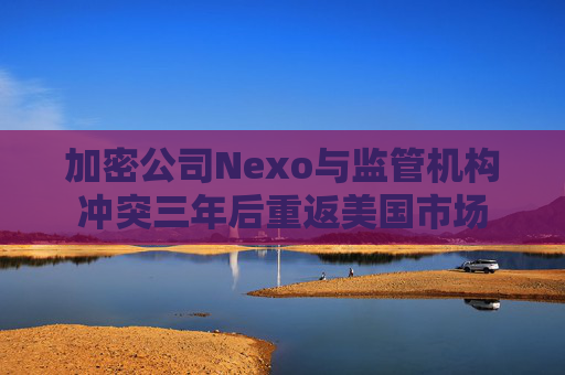 加密公司Nexo与监管机构冲突三年后重返美国市场