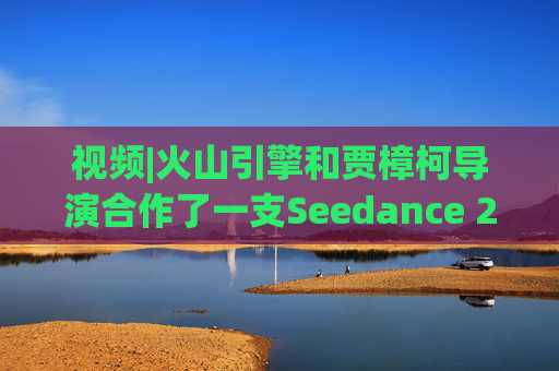 视频|火山引擎和贾樟柯导演合作了一支Seedance 2.0贺岁短片