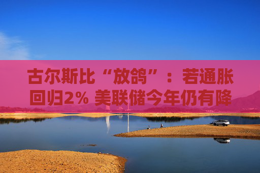 古尔斯比“放鸽”：若通胀回归2% 美联储今年仍有降息空间