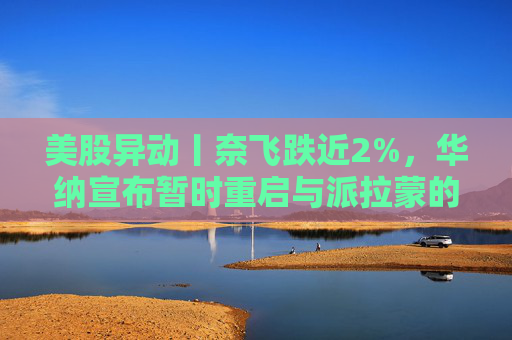 美股异动丨奈飞跌近2%，华纳宣布暂时重启与派拉蒙的交易谈判