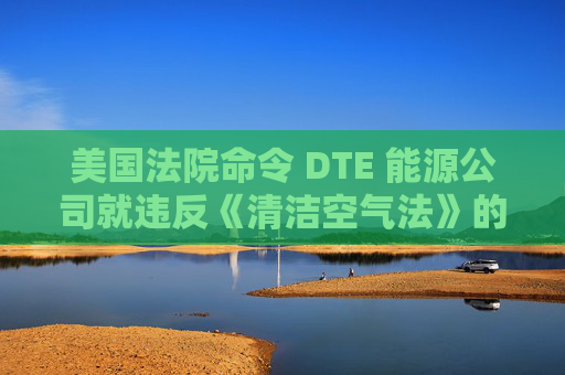美国法院命令 DTE 能源公司就违反《清洁空气法》的行为支付1亿美元