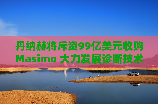 丹纳赫将斥资99亿美元收购Masimo 大力发展诊断技术