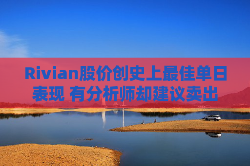 Rivian股价创史上最佳单日表现 有分析师却建议卖出