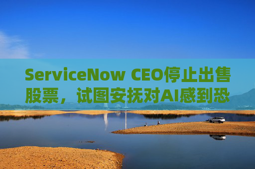 ServiceNow CEO停止出售股票，试图安抚对AI感到恐慌的投资者