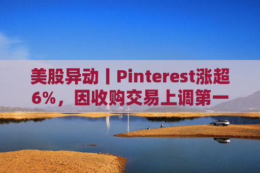 美股异动丨Pinterest涨超6%，因收购交易上调第一季度营收指引