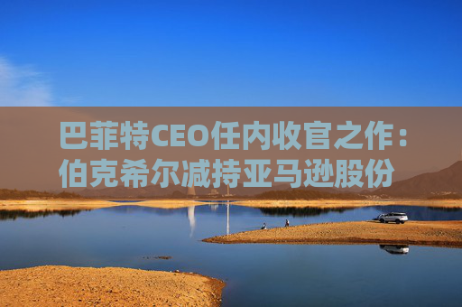 巴菲特CEO任内收官之作：伯克希尔减持亚马逊股份 押注纽约时报公司