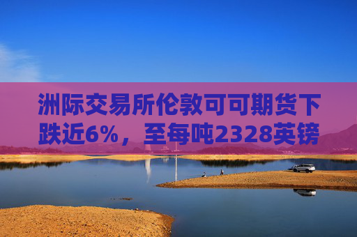 洲际交易所伦敦可可期货下跌近6%，至每吨2328英镑