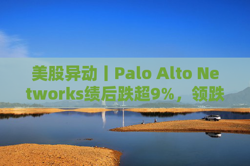 美股异动丨Palo Alto Networks绩后跌超9%，领跌网络安全概念股