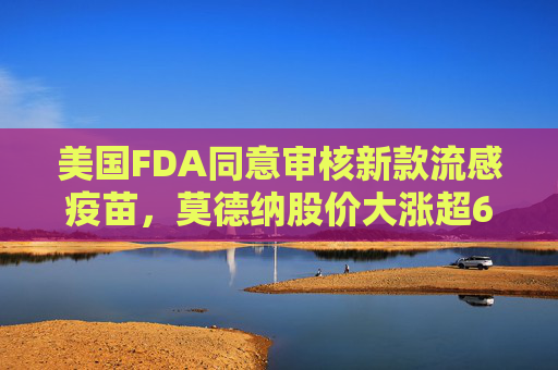 美国FDA同意审核新款流感疫苗，莫德纳股价大涨超6%