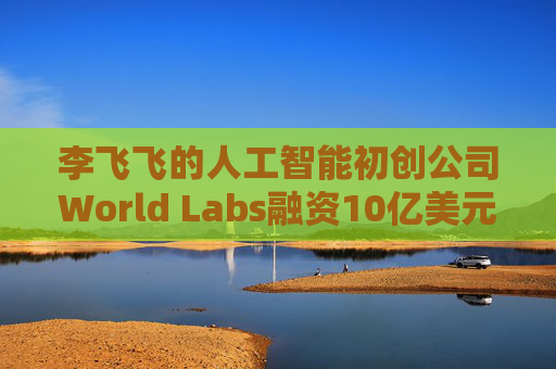 李飞飞的人工智能初创公司World Labs融资10亿美元