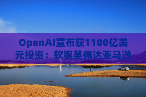 OpenAI宣布获1100亿美元投资：软银英伟达亚马逊为投资方