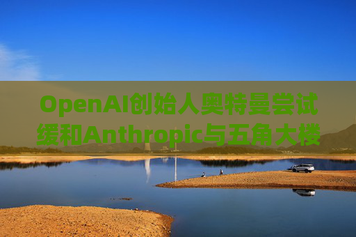 OpenAI创始人奥特曼尝试缓和Anthropic与五角大楼的僵局