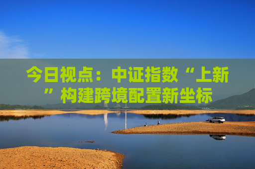 今日视点：中证指数“上新”构建跨境配置新坐标  第1张