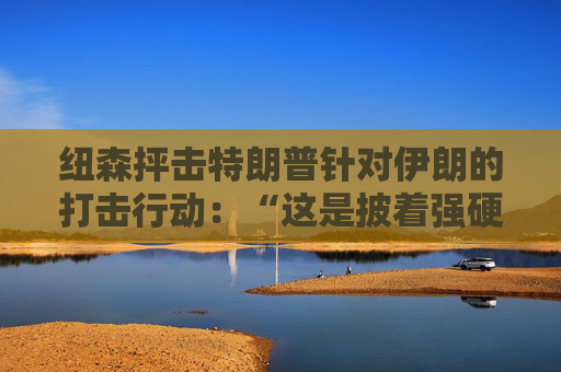 纽森抨击特朗普针对伊朗的打击行动：“这是披着强硬外衣的软弱”