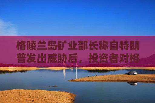格陵兰岛矿业部长称自特朗普发出威胁后，投资者对格陵兰岛采矿业的兴趣增加  第1张