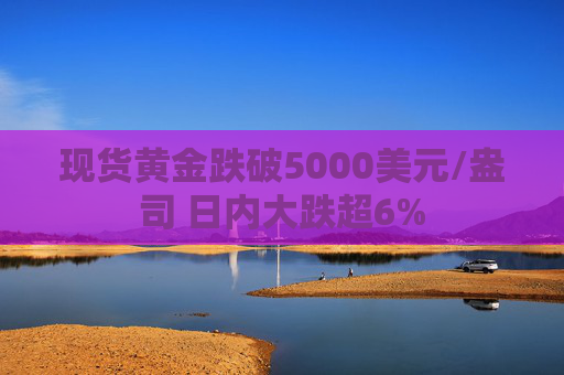 现货黄金跌破5000美元/盎司 日内大跌超6%