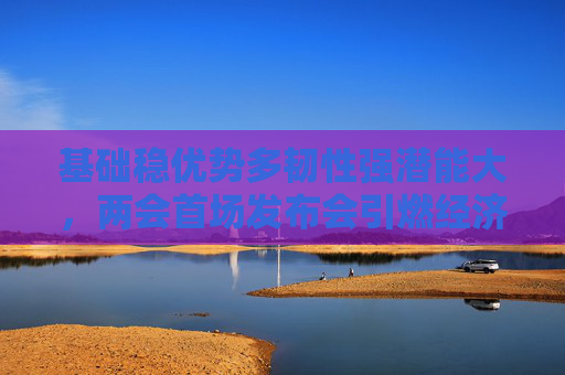 基础稳优势多韧性强潜能大，两会首场发布会引燃经济话题