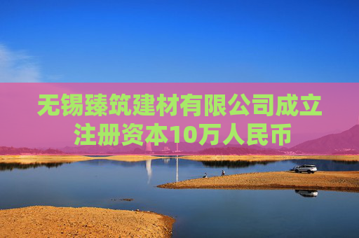 无锡臻筑建材有限公司成立 注册资本10万人民币