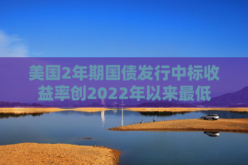 美国2年期国债发行中标收益率创2022年以来最低