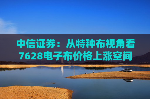 中信证券：从特种布视角看7628电子布价格上涨空间  第1张